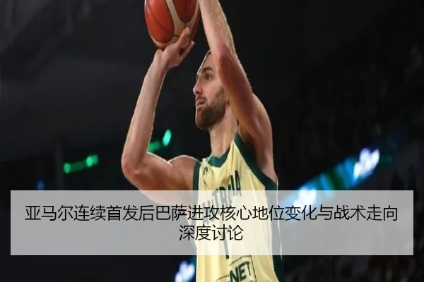 亚马尔连续首发后巴萨进攻核心地位变化与战术走向深度讨论